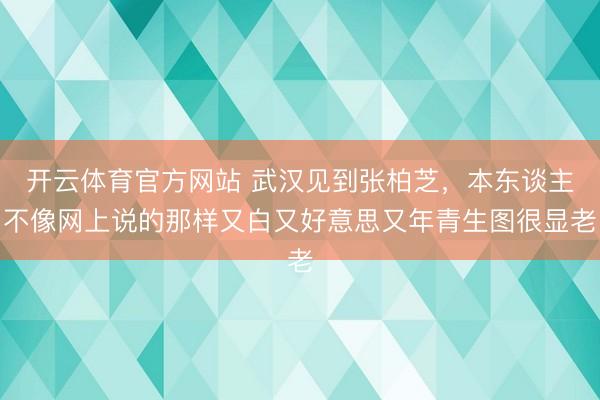 开云体育官方网站 武汉见到张柏芝，本东谈主不像网上说的那样又白又好意思又年青生图很显老