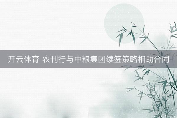 开云体育 农刊行与中粮集团续签策略相助合同
